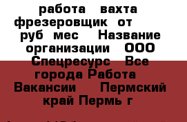 работа . вахта. фрезеровщик. от 50 000 руб./мес. › Название организации ­ ООО Спецресурс - Все города Работа » Вакансии   . Пермский край,Пермь г.